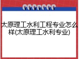太原理工水利工程专业怎么样(太原理工水利专业)