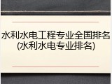 水利水电工程专业全国排名(水利水电专业排名)