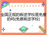 全国正规的叛逆学校是免费的吗(免费叛逆学校)
