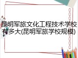 昆明军旅文化工程技术学校有多大(昆明军旅学校规模)