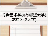 龙岩艺术学校有哪些大学(龙岩艺校大学)