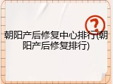 朝阳产后修复中心排行(朝阳产后修复排行)