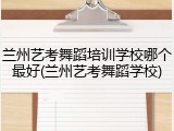 兰州艺考舞蹈培训学校哪个最好(兰州艺考舞蹈学校)