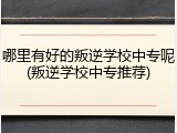 哪里有好的叛逆学校中专呢(叛逆学校中专推荐)