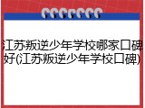 江苏叛逆少年学校哪家口碑好(江苏叛逆少年学校口碑)