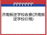 济南叛逆学校收费(济南叛逆学校价格)