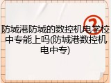 防城港防城的数控机电学校中专能上吗(防城港数控机电中专)