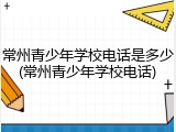 常州青少年学校电话是多少(常州青少年学校电话)