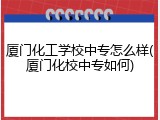 厦门化工学校中专怎么样(厦门化校中专如何)