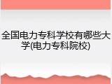 全国电力专科学校有哪些大学(电力专科院校)
