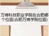 万博科技职业学院在合肥哪个位置(合肥万博学院位置)