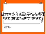 甘肃青少年叛逆学校在哪里报名(甘肃叛逆学校报名)