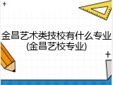 金昌艺术类技校有什么专业(金昌艺校专业)