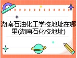 湖南石油化工学校地址在哪里(湖南石化校地址)