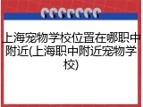 上海宠物学校位置在哪职中附近(上海职中附近宠物学校)