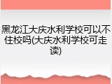 黑龙江大庆水利学校可以不住校吗(大庆水利学校可走读)