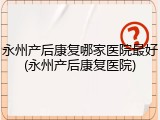 永州产后康复哪家医院最好(永州产后康复医院)