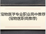 宠物医学专业职业高中推荐(宠物医职高推荐)