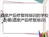 酒泉产后修复师培训的学校在哪(酒泉产后修复培训)