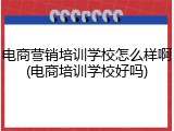 电商营销培训学校怎么样啊(电商培训学校好吗)