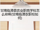 甘南临潭县农业职高学校怎么样啊(甘南临潭农职校如何)
