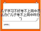 儿子学习不好考不上高中怎么办("儿子考不上高中咋办")