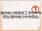 锦州电力高级技工学校中专招生(锦州电力中专招生)
