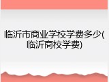 临沂市商业学校学费多少(临沂商校学费)
