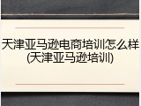天津亚马逊电商培训怎么样(天津亚马逊培训)