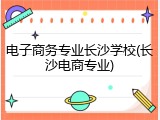 电子商务专业长沙学校(长沙电商专业)