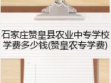 石家庄赞皇县农业中专学校学费多少钱(赞皇农专学费)