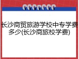 长沙商贸旅游学校中专学费多少(长沙商旅校学费)