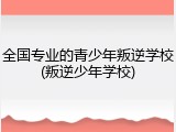 全国专业的青少年叛逆学校(叛逆少年学校)