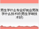 男生学什么专业好就业男孩学什么技术好(男生学啥技术好)