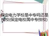保定电力学校是中专吗还是技校(保定电校属中专技校)