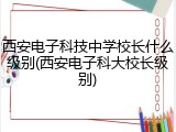 西安电子科技中学校长什么级别(西安电子科大校长级别)