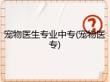 宠物医生专业中专(宠物医专)