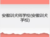 安徽训犬师学校(安徽训犬学校)