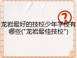 龙岩最好的技校少年学校有哪些("龙岩最佳技校")