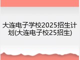 大连电子学校2025招生计划(大连电子校25招生)