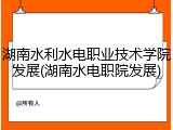 湖南水利水电职业技术学院发展(湖南水电职院发展)