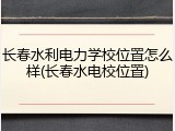 长春水利电力学校位置怎么样(长春水电校位置)