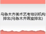 乌鲁木齐美术艺考培训机构排名(乌鲁木齐画室排名)