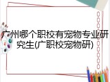 广州哪个职校有宠物专业研究生(广职校宠物研)