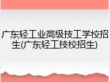 广东轻工业高级技工学校招生(广东轻工技校招生)