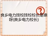 良乡电力技校技校校长是谁呀(良乡电力校长)