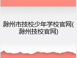 滁州市技校少年学校官网(滁州技校官网)