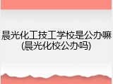 晨光化工技工学校是公办嘛(晨光化校公办吗)