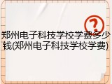 郑州电子科技学校学费多少钱(郑州电子科技学校学费)
