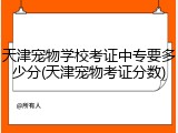天津宠物学校考证中专要多少分(天津宠物考证分数)